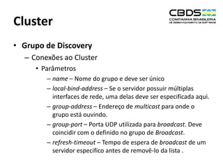 Cluster
• Grupo de Discovery
– Conexões ao Cluster
• Parâmetros
– name – Nome do grupo e deve ser único
– local-bind-address – Se o servidor possuir múltiplas
interfaces de rede, uma delas deve ser especificada aqui.
– group-address – Endereço de multicast para onde o
grupo está ouvindo.
– group-port – Porta UDP utilizada para broadcast. Deve
coincidir com o definido no grupo de Broadcast.
– refresh-timeout – Tempo de espera de broadcast de um
servidor especifico antes de removê-lo da lista .

 