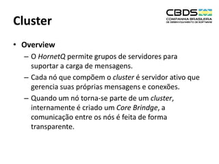 Cluster
• Overview
– O HornetQ permite grupos de servidores para
suportar a carga de mensagens.
– Cada nó que compõem o cluster é servidor ativo que
gerencia suas próprias mensagens e conexões.
– Quando um nó torna-se parte de um cluster,
internamente é criado um Core Brindge, a
comunicação entre os nós é feita de forma
transparente.

 