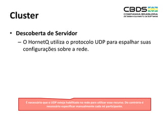 Cluster
• Descoberta de Servidor
– O HornetQ utiliza o protocolo UDP para espalhar suas
configurações sobre a rede.

É necessário que o UDP esteja habilitado na rede para utilizar esse recurso. Do contrário é
necessário especificar manualmente cada nó participante.

 