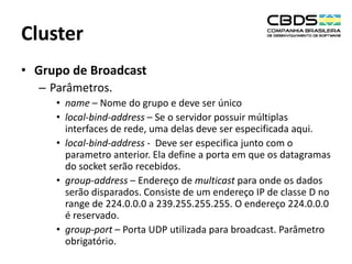 Cluster
• Grupo de Broadcast
– Parâmetros.
• name – Nome do grupo e deve ser único
• local-bind-address – Se o servidor possuir múltiplas
interfaces de rede, uma delas deve ser especificada aqui.
• local-bind-address - Deve ser especifica junto com o
parametro anterior. Ela define a porta em que os datagramas
do socket serão recebidos.
• group-address – Endereço de multicast para onde os dados
serão disparados. Consiste de um endereço IP de classe D no
range de 224.0.0.0 a 239.255.255.255. O endereço 224.0.0.0
é reservado.
• group-port – Porta UDP utilizada para broadcast. Parâmetro
obrigatório.

 