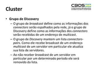 Cluster
• Grupo de Discovery
– O grupo de broadcast define como as informações dos
connectors serão espalhados pela rede, já o grupo de
Discovery define como as informações dos connectors
serão recebidas de um endereço de multicast.
– O grupo de Discovery mantem um lista connectorspairs. Como ele recebe broadcast de um endereço
multicast de um servidor em particular ele atualiza
sua lista de servidores.
– Ao não receber broadcast de um servidor em
particular por um determinado período ele será
removido da lista.

 