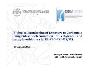 Biological Monitoring of Exposure to Carbamate
Fungicides: determination of ethylene- and
propylenethiourea by UHPLC-ESI-MS/MS
Cristina Sottani
Lowry Centre, Manchester
9th - 11th September 2013

 