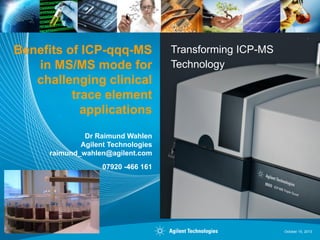 Benefits of ICP-qqq-MS
in MS/MS mode for
challenging clinical
trace element
applications

Transforming ICP-MS
Technology

Dr Raimund Wahlen
Agilent Technologies
raimund_wahlen@agilent.com
07920 -466 161

1

October 15, 2013

 