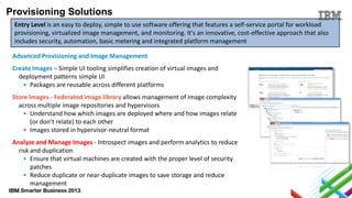 Provisioning Solutions
Entry Level is an easy to deploy, simple to use software offering that features a self-service portal for workload
provisioning, virtualized image management, and monitoring. It's an innovative, cost-effective approach that also
includes security, automation, basic metering and integrated platform management

Advanced Provisioning and Image Management
Create Images – Simple UI tooling simplifies creation of virtual images and
deployment patterns simple UI
• Packages are reusable across different platforms
Store Images - Federated image library allows management of image complexity
across multiple image repositories and hypervisors
• Understand how which images are deployed where and how images relate
(or don’t relate) to each other
• Images stored in hypervisor-neutral format

Analyze and Manage Images - Introspect images and perform analytics to reduce
risk and duplication
• Ensure that virtual machines are created with the proper level of security
patches
• Reduce duplicate or near-duplicate images to save storage and reduce
management

 
