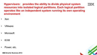 Hypervisors: provides the ability to divide physical system
resources into isolated logical partitions. Each logical partition
operates like an independent system running its own operating
environment
•

Xen

•

VMware

•

Microsoft

•

KVM

•

Power, etc.

 