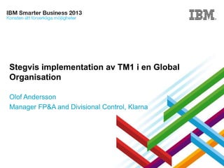 Stegvis implementation av TM1 i en Global
Organisation
Olof Andersson
Manager FP&A and Divisional Control, Klarna

© 2013 IBM Corporation

 