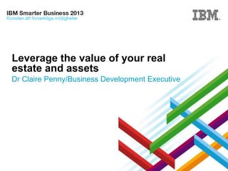 Leverage the value of your real
estate and assets
Dr Claire Penny/Business Development Executive

© 2013 IBM Corporation

 