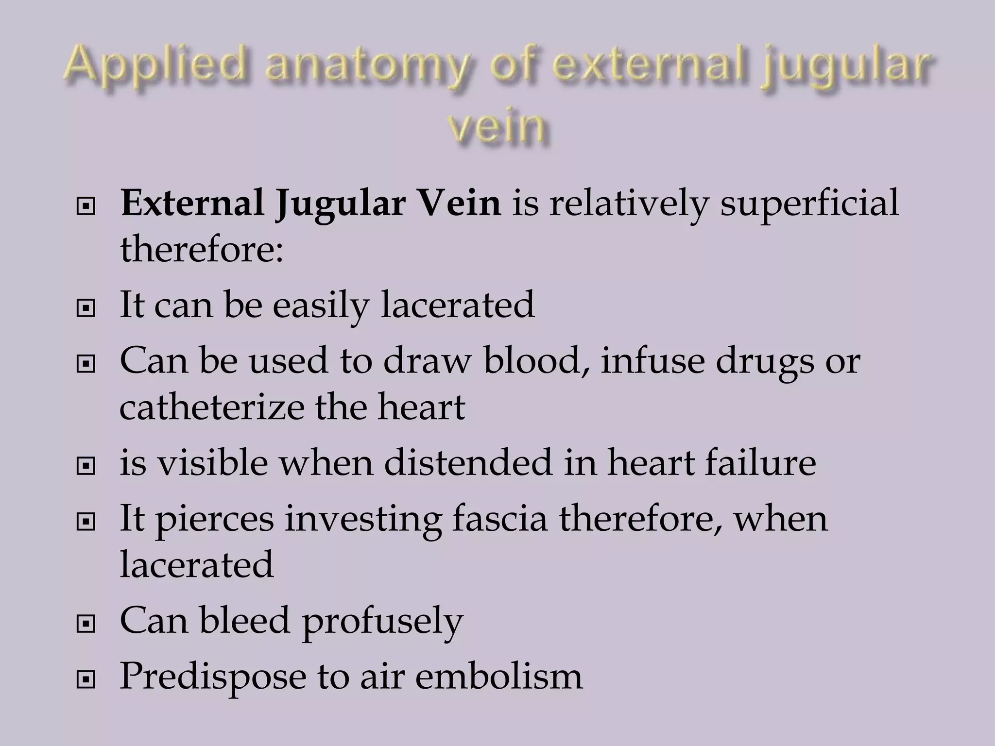










External Jugular Vein is relatively superficial
therefore:
It can be easily lacerated
Can be used to draw blood, infuse drugs or
catheterize the heart
is visible when distended in heart failure
It pierces investing fascia therefore, when
lacerated
Can bleed profusely
Predispose to air embolism

 