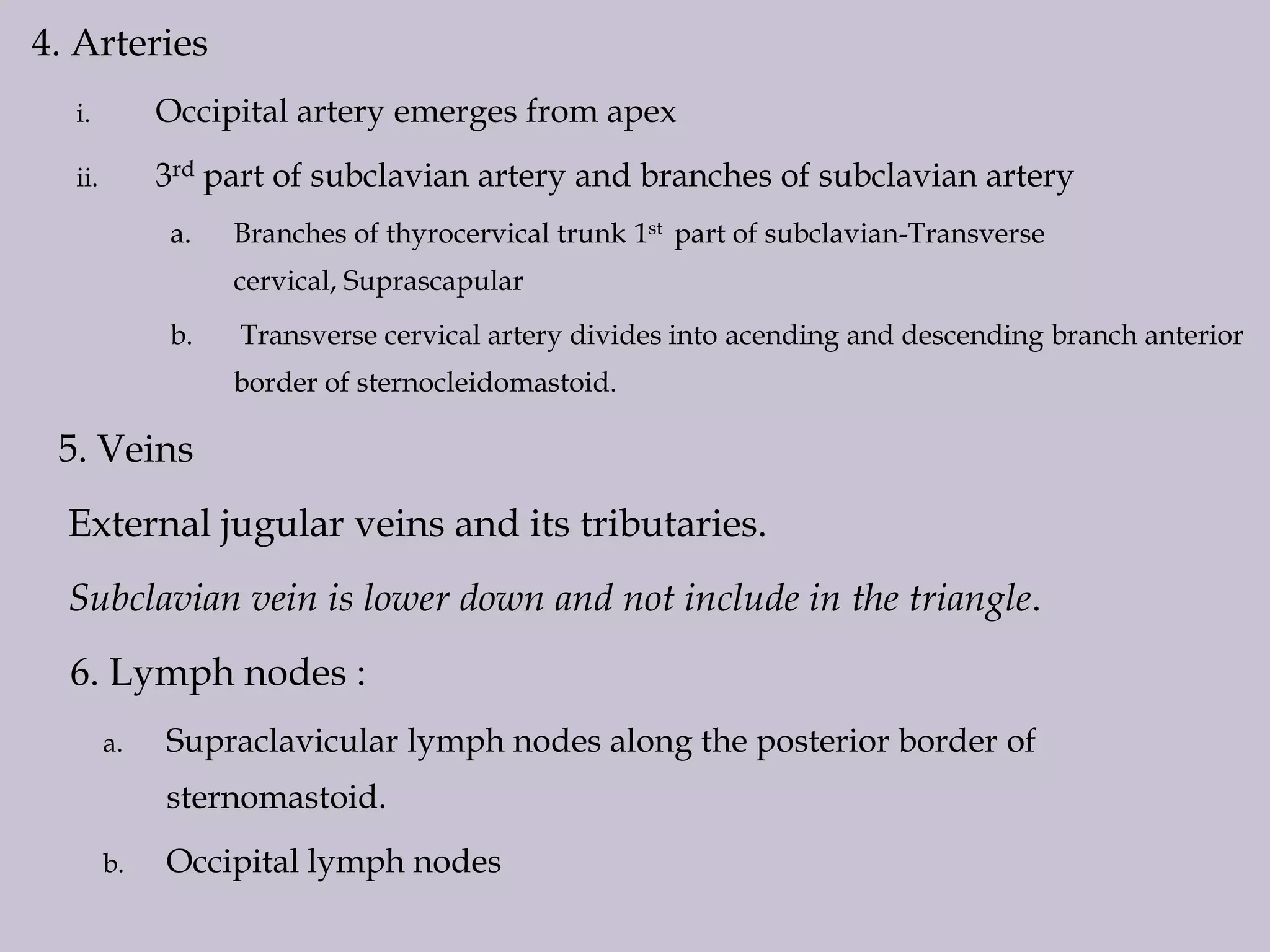 4. Arteries
i.

Occipital artery emerges from apex

ii.

3rd part of subclavian artery and branches of subclavian artery
a.

Branches of thyrocervical trunk 1st part of subclavian-Transverse
cervical, Suprascapular

b.

Transverse cervical artery divides into acending and descending branch anterior
border of sternocleidomastoid.

5. Veins
External jugular veins and its tributaries.
Subclavian vein is lower down and not include in the triangle.
6. Lymph nodes :
a.

Supraclavicular lymph nodes along the posterior border of
sternomastoid.

b.

Occipital lymph nodes

 