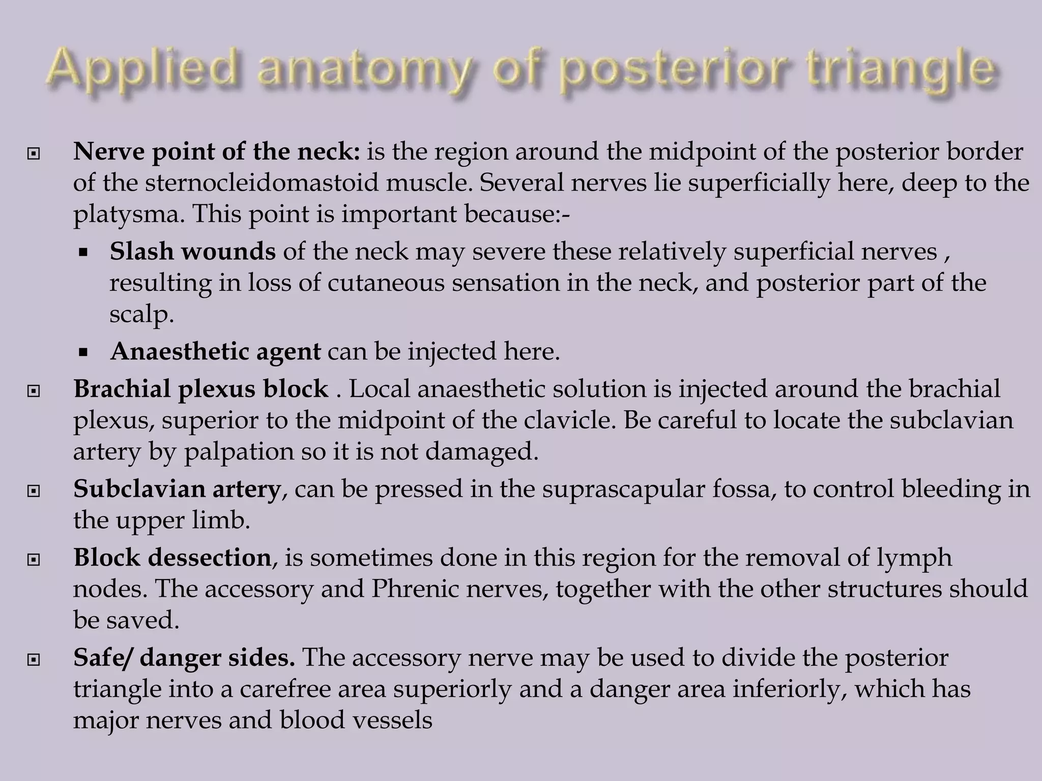 









Nerve point of the neck: is the region around the midpoint of the posterior border
of the sternocleidomastoid muscle. Several nerves lie superficially here, deep to the
platysma. This point is important because: Slash wounds of the neck may severe these relatively superficial nerves ,
resulting in loss of cutaneous sensation in the neck, and posterior part of the
scalp.
 Anaesthetic agent can be injected here.
Brachial plexus block . Local anaesthetic solution is injected around the brachial
plexus, superior to the midpoint of the clavicle. Be careful to locate the subclavian
artery by palpation so it is not damaged.
Subclavian artery, can be pressed in the suprascapular fossa, to control bleeding in
the upper limb.
Block dessection, is sometimes done in this region for the removal of lymph
nodes. The accessory and Phrenic nerves, together with the other structures should
be saved.
Safe/ danger sides. The accessory nerve may be used to divide the posterior
triangle into a carefree area superiorly and a danger area inferiorly, which has
major nerves and blood vessels

 