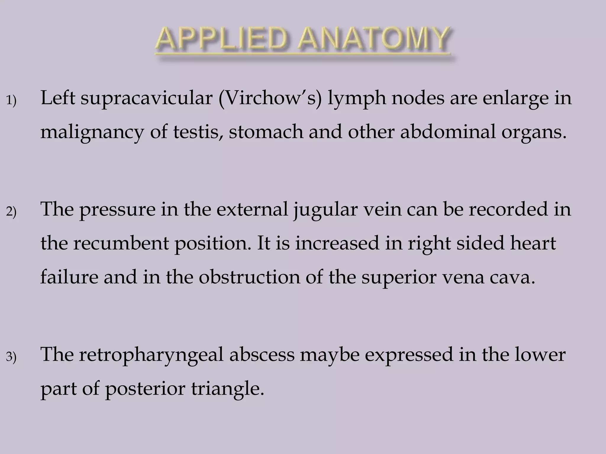 1)

Left supracavicular (Virchow’s) lymph nodes are enlarge in
malignancy of testis, stomach and other abdominal organs.

2)

The pressure in the external jugular vein can be recorded in
the recumbent position. It is increased in right sided heart
failure and in the obstruction of the superior vena cava.

3)

The retropharyngeal abscess maybe expressed in the lower
part of posterior triangle.

 
