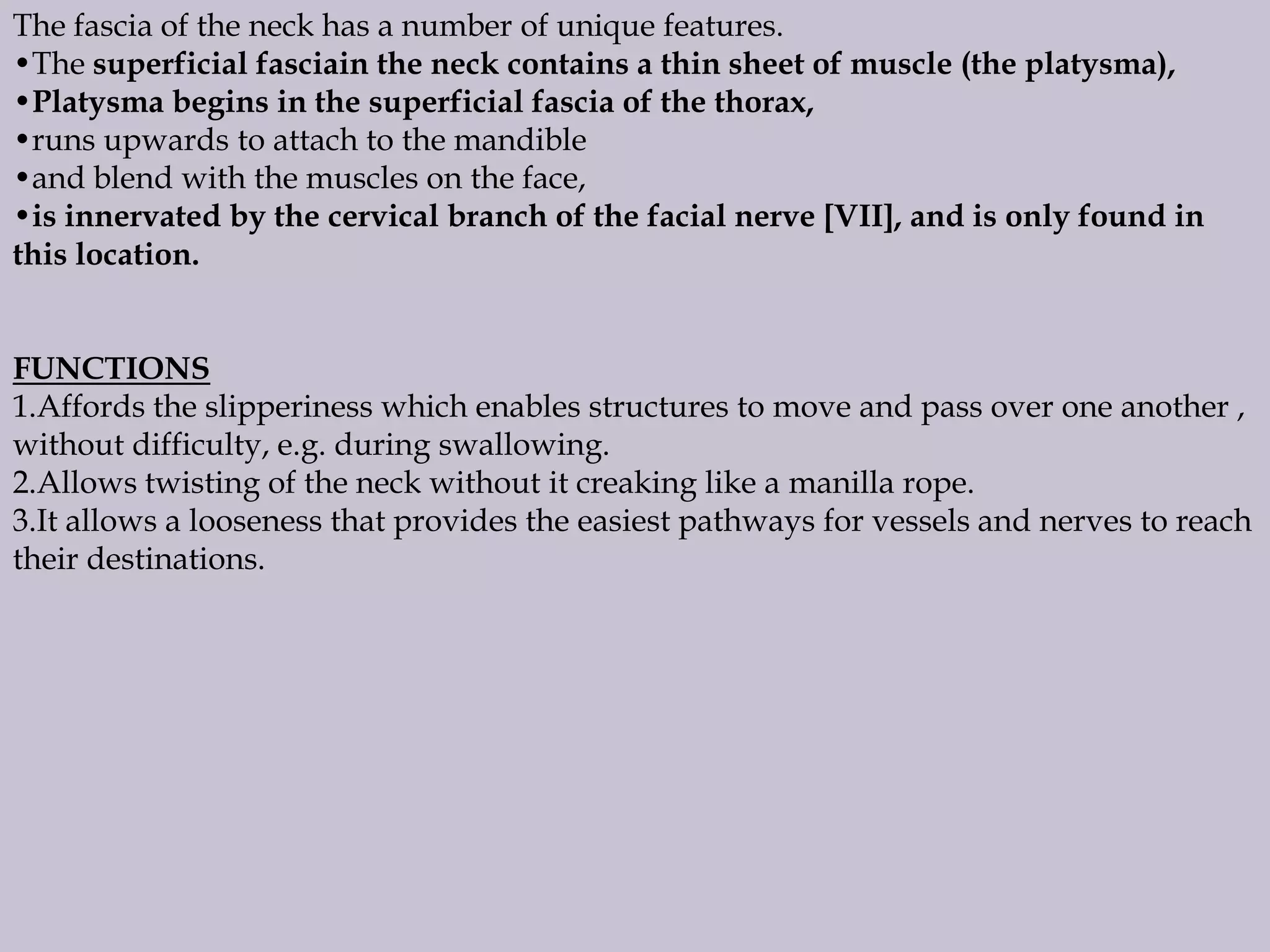 The fascia of the neck has a number of unique features.
•The superficial fasciain the neck contains a thin sheet of muscle (the platysma),
•Platysma begins in the superficial fascia of the thorax,
•runs upwards to attach to the mandible
•and blend with the muscles on the face,
•is innervated by the cervical branch of the facial nerve [VII], and is only found in
this location.
FUNCTIONS
1.Affords the slipperiness which enables structures to move and pass over one another ,
without difficulty, e.g. during swallowing.
2.Allows twisting of the neck without it creaking like a manilla rope.
3.It allows a looseness that provides the easiest pathways for vessels and nerves to reach
their destinations.

 
