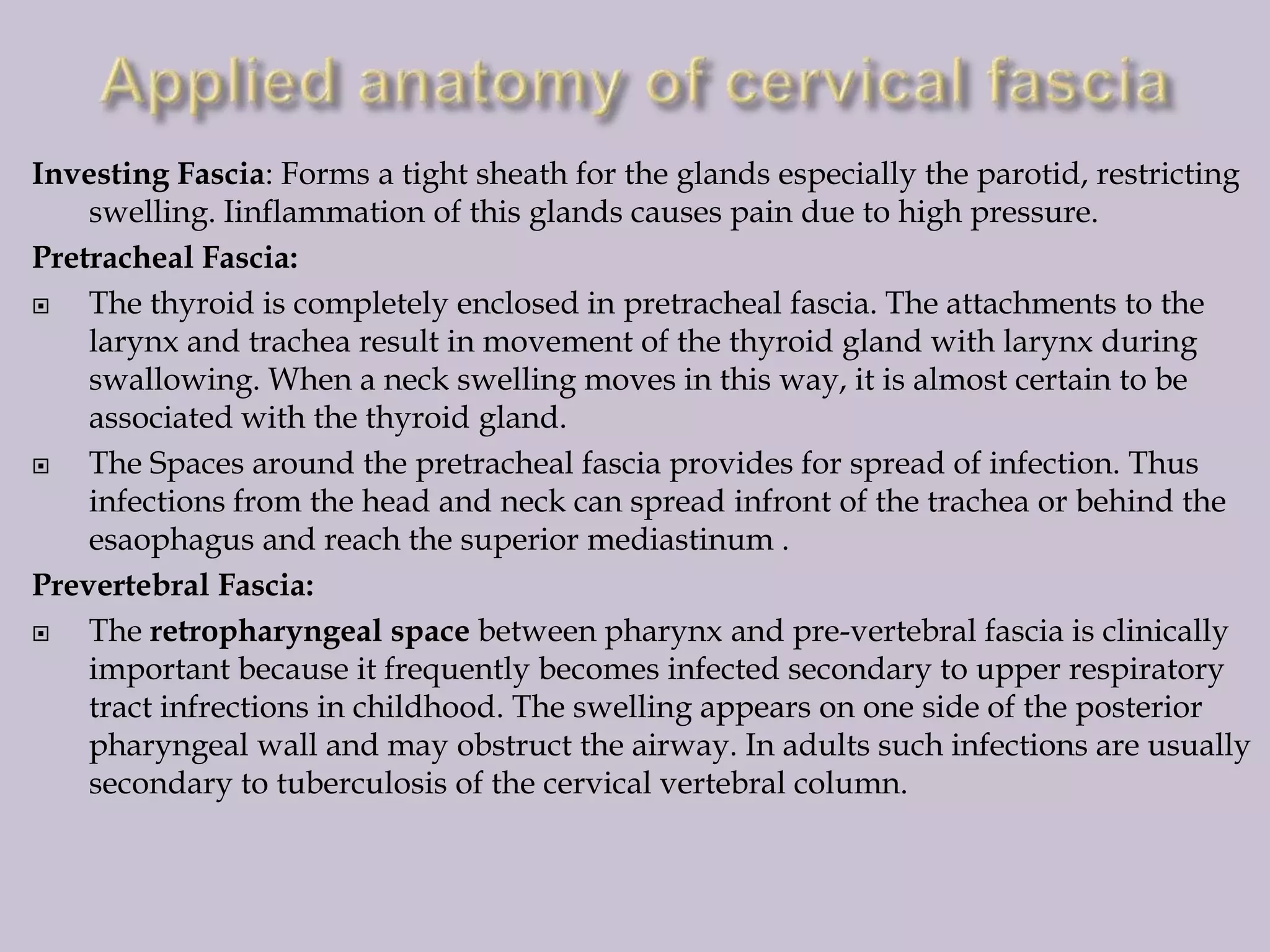 Investing Fascia: Forms a tight sheath for the glands especially the parotid, restricting
swelling. Iinflammation of this glands causes pain due to high pressure.
Pretracheal Fascia:

The thyroid is completely enclosed in pretracheal fascia. The attachments to the
larynx and trachea result in movement of the thyroid gland with larynx during
swallowing. When a neck swelling moves in this way, it is almost certain to be
associated with the thyroid gland.

The Spaces around the pretracheal fascia provides for spread of infection. Thus
infections from the head and neck can spread infront of the trachea or behind the
esaophagus and reach the superior mediastinum .
Prevertebral Fascia:

The retropharyngeal space between pharynx and pre-vertebral fascia is clinically
important because it frequently becomes infected secondary to upper respiratory
tract infrections in childhood. The swelling appears on one side of the posterior
pharyngeal wall and may obstruct the airway. In adults such infections are usually
secondary to tuberculosis of the cervical vertebral column.

 