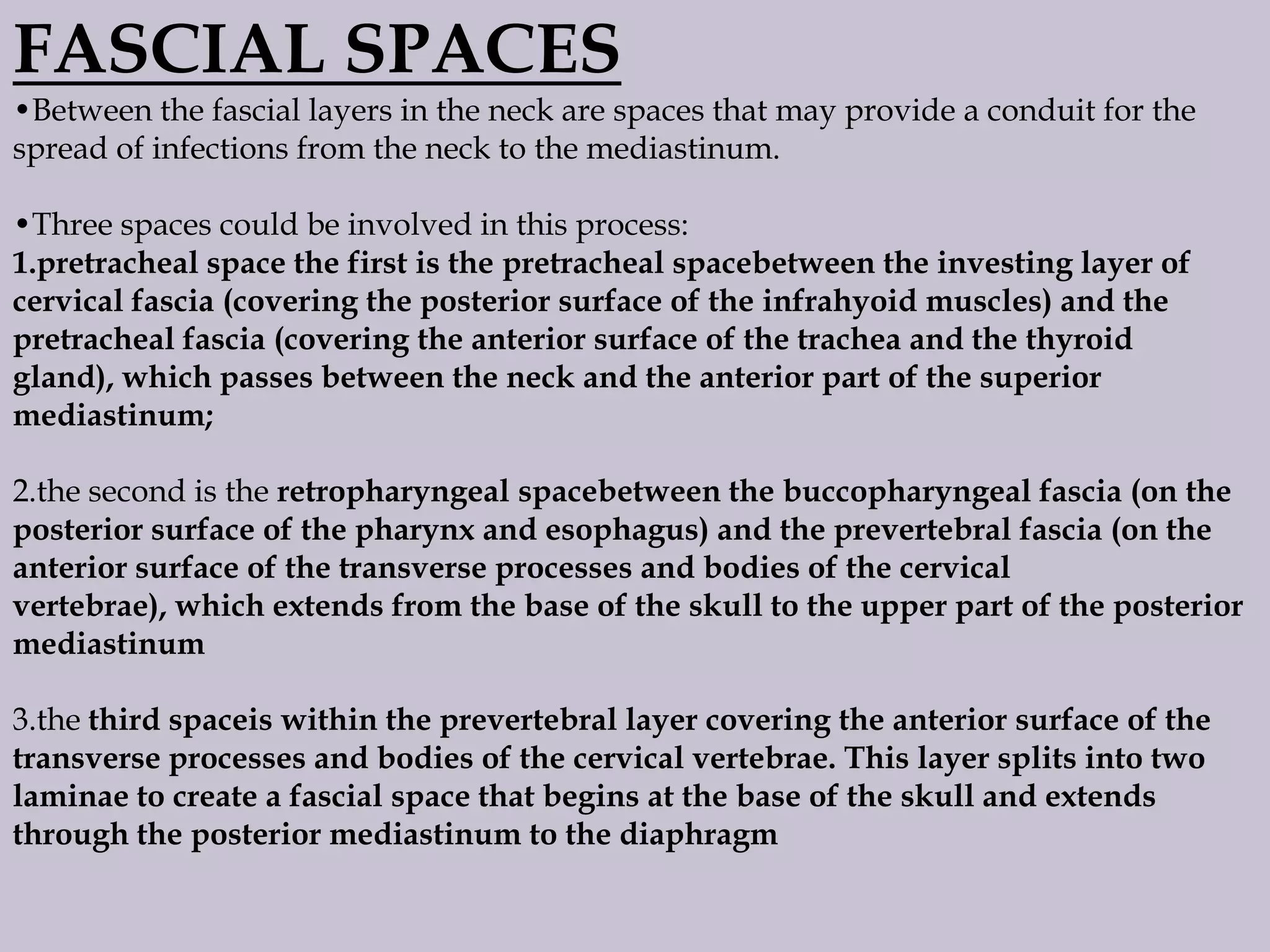 FASCIAL SPACES
•Between the fascial layers in the neck are spaces that may provide a conduit for the
spread of infections from the neck to the mediastinum.
•Three spaces could be involved in this process:
1.pretracheal space the first is the pretracheal spacebetween the investing layer of
cervical fascia (covering the posterior surface of the infrahyoid muscles) and the
pretracheal fascia (covering the anterior surface of the trachea and the thyroid
gland), which passes between the neck and the anterior part of the superior
mediastinum;
2.the second is the retropharyngeal spacebetween the buccopharyngeal fascia (on the
posterior surface of the pharynx and esophagus) and the prevertebral fascia (on the
anterior surface of the transverse processes and bodies of the cervical
vertebrae), which extends from the base of the skull to the upper part of the posterior
mediastinum
3.the third spaceis within the prevertebral layer covering the anterior surface of the
transverse processes and bodies of the cervical vertebrae. This layer splits into two
laminae to create a fascial space that begins at the base of the skull and extends
through the posterior mediastinum to the diaphragm

 