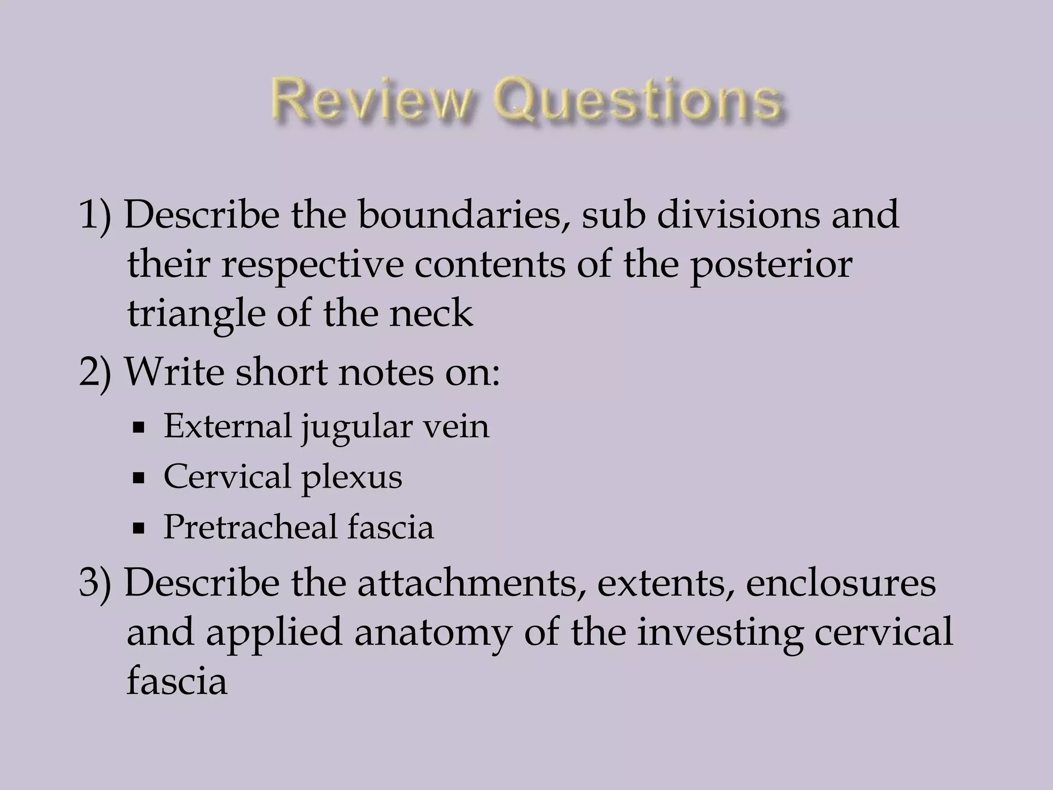 1) Describe the boundaries, sub divisions and
their respective contents of the posterior
triangle of the neck
2) Write short notes on:




External jugular vein
Cervical plexus
Pretracheal fascia

3) Describe the attachments, extents, enclosures
and applied anatomy of the investing cervical
fascia

 