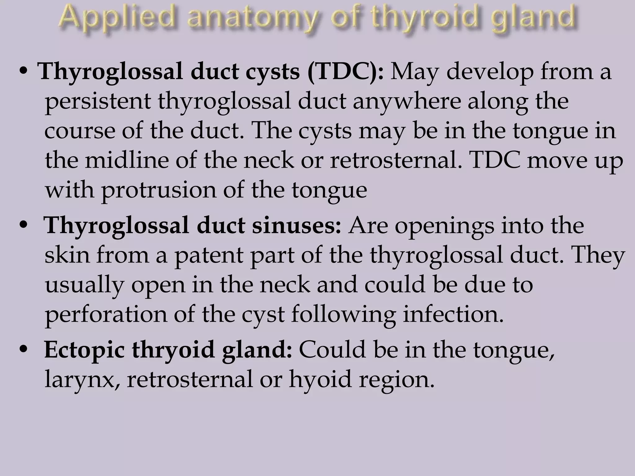 • Thyroglossal duct cysts (TDC): May develop from a
persistent thyroglossal duct anywhere along the
course of the duct. The cysts may be in the tongue in
the midline of the neck or retrosternal. TDC move up
with protrusion of the tongue
• Thyroglossal duct sinuses: Are openings into the
skin from a patent part of the thyroglossal duct. They
usually open in the neck and could be due to
perforation of the cyst following infection.
• Ectopic thryoid gland: Could be in the tongue,
larynx, retrosternal or hyoid region.

 