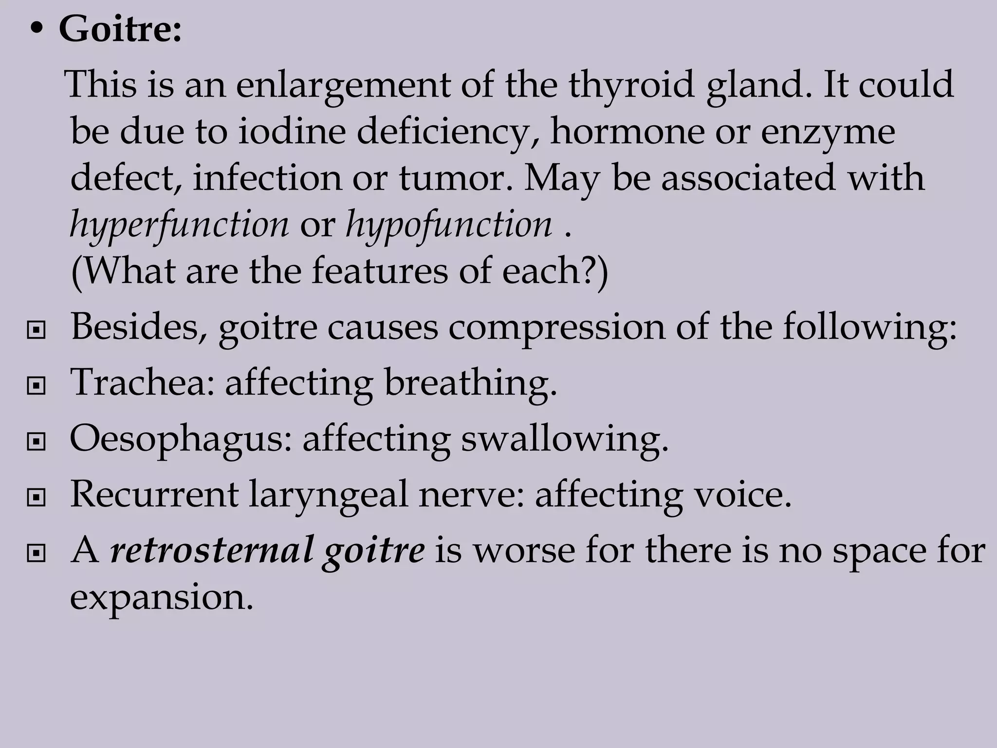 • Goitre:
This is an enlargement of the thyroid gland. It could
be due to iodine deficiency, hormone or enzyme
defect, infection or tumor. May be associated with
hyperfunction or hypofunction .
(What are the features of each?)
 Besides, goitre causes compression of the following:
 Trachea: affecting breathing.
 Oesophagus: affecting swallowing.
 Recurrent laryngeal nerve: affecting voice.
 A retrosternal goitre is worse for there is no space for
expansion.

 