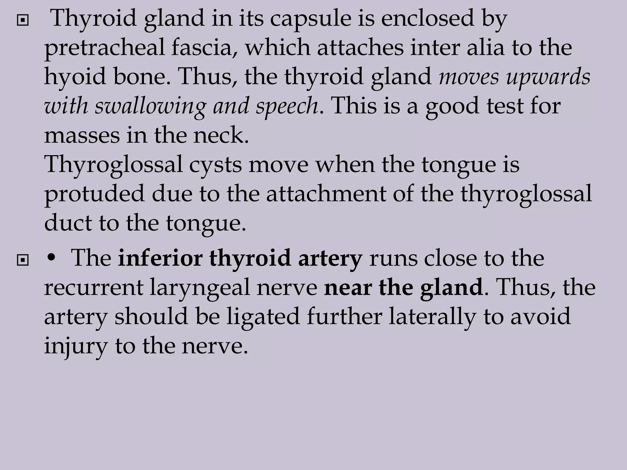 



Thyroid gland in its capsule is enclosed by
pretracheal fascia, which attaches inter alia to the
hyoid bone. Thus, the thyroid gland moves upwards
with swallowing and speech. This is a good test for
masses in the neck.
Thyroglossal cysts move when the tongue is
protuded due to the attachment of the thyroglossal
duct to the tongue.
• The inferior thyroid artery runs close to the
recurrent laryngeal nerve near the gland. Thus, the
artery should be ligated further laterally to avoid
injury to the nerve.

 