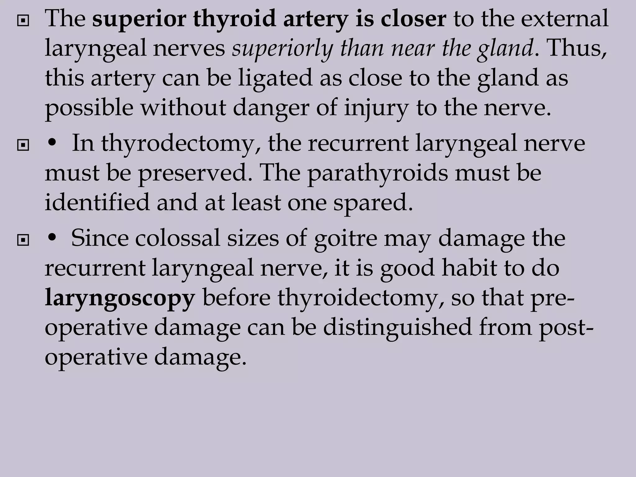 





The superior thyroid artery is closer to the external
laryngeal nerves superiorly than near the gland. Thus,
this artery can be ligated as close to the gland as
possible without danger of injury to the nerve.
• In thyrodectomy, the recurrent laryngeal nerve
must be preserved. The parathyroids must be
identified and at least one spared.
• Since colossal sizes of goitre may damage the
recurrent laryngeal nerve, it is good habit to do
laryngoscopy before thyroidectomy, so that preoperative damage can be distinguished from postoperative damage.

 