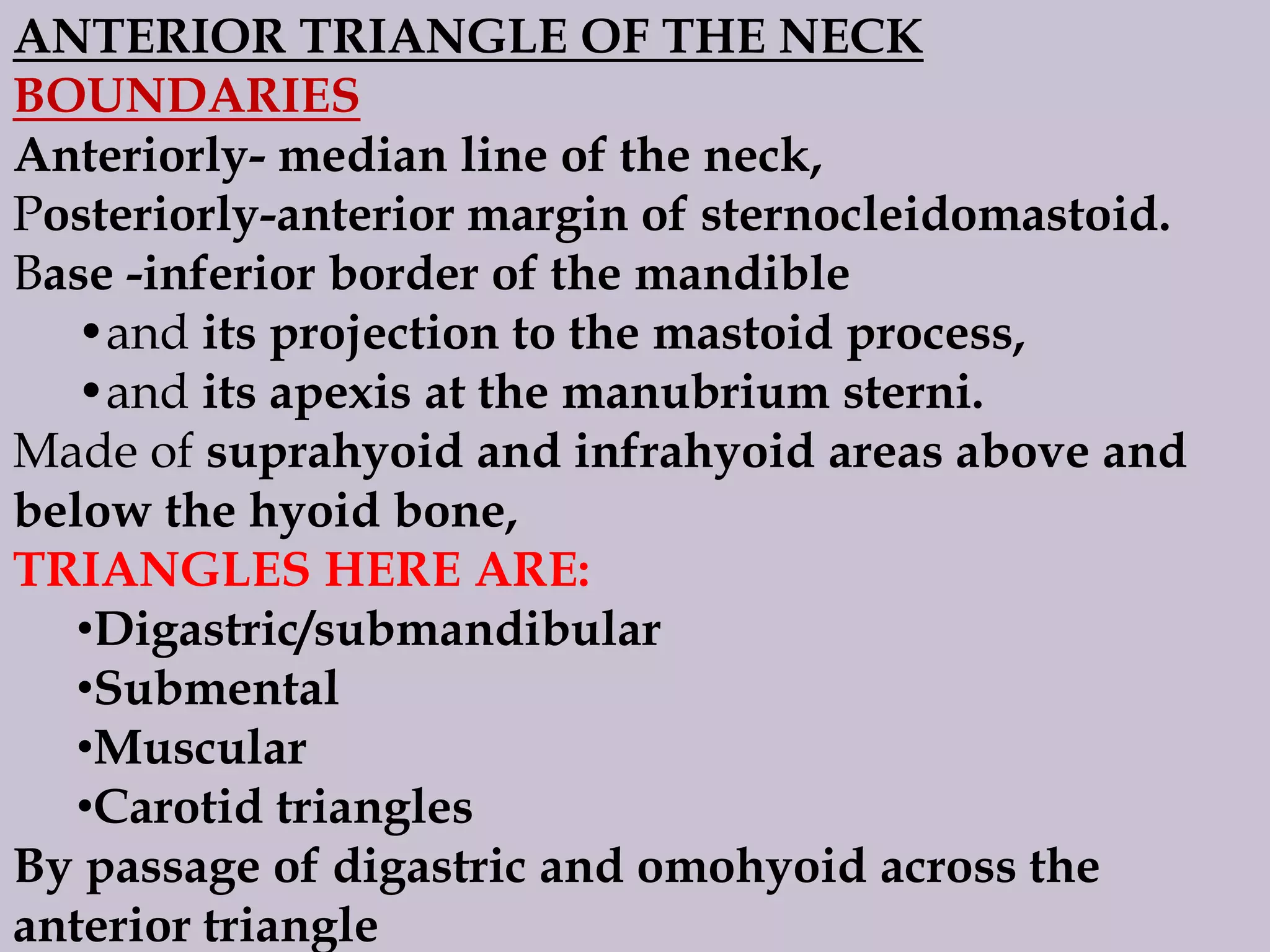 ANTERIOR TRIANGLE OF THE NECK
BOUNDARIES
Anteriorly- median line of the neck,
Posteriorly-anterior margin of sternocleidomastoid.
Base -inferior border of the mandible
•and its projection to the mastoid process,
•and its apexis at the manubrium sterni.
Made of suprahyoid and infrahyoid areas above and
below the hyoid bone,
TRIANGLES HERE ARE:
•Digastric/submandibular
•Submental
•Muscular
•Carotid triangles
By passage of digastric and omohyoid across the
anterior triangle

 