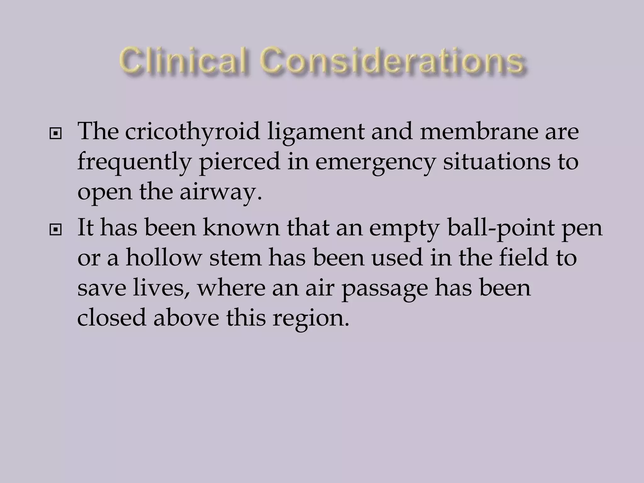 



The cricothyroid ligament and membrane are
frequently pierced in emergency situations to
open the airway.
It has been known that an empty ball-point pen
or a hollow stem has been used in the field to
save lives, where an air passage has been
closed above this region.

 