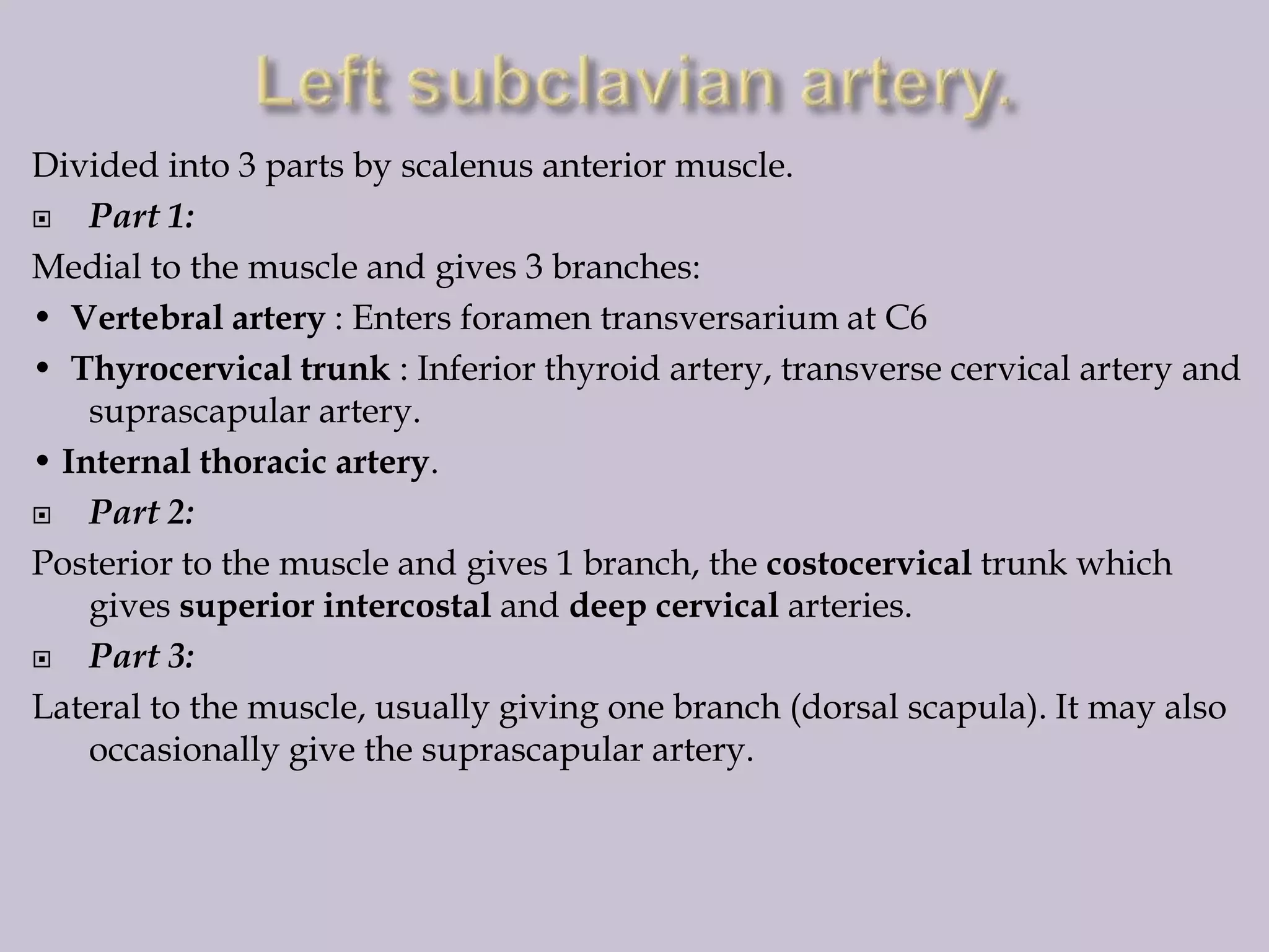 Divided into 3 parts by scalenus anterior muscle.

Part 1:
Medial to the muscle and gives 3 branches:
• Vertebral artery : Enters foramen transversarium at C6
• Thyrocervical trunk : Inferior thyroid artery, transverse cervical artery and
suprascapular artery.
• Internal thoracic artery.

Part 2:
Posterior to the muscle and gives 1 branch, the costocervical trunk which
gives superior intercostal and deep cervical arteries.

Part 3:
Lateral to the muscle, usually giving one branch (dorsal scapula). It may also
occasionally give the suprascapular artery.

 