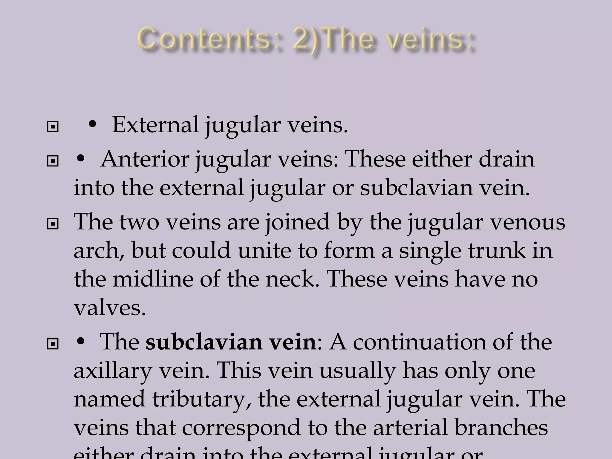 






• External jugular veins.
• Anterior jugular veins: These either drain
into the external jugular or subclavian vein.
The two veins are joined by the jugular venous
arch, but could unite to form a single trunk in
the midline of the neck. These veins have no
valves.
• The subclavian vein: A continuation of the
axillary vein. This vein usually has only one
named tributary, the external jugular vein. The
veins that correspond to the arterial branches

 