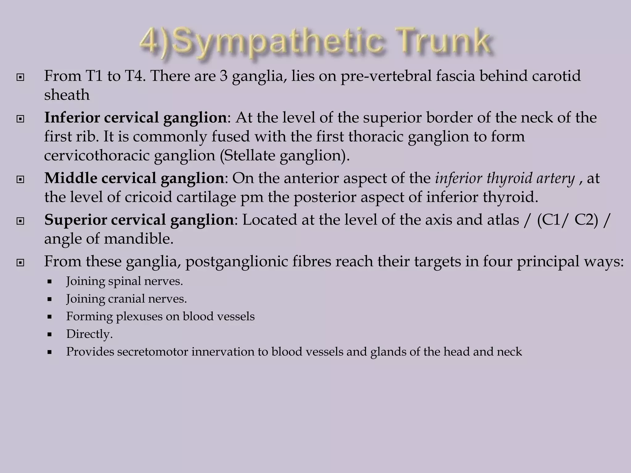 









From T1 to T4. There are 3 ganglia, lies on pre-vertebral fascia behind carotid
sheath
Inferior cervical ganglion: At the level of the superior border of the neck of the
first rib. It is commonly fused with the first thoracic ganglion to form
cervicothoracic ganglion (Stellate ganglion).
Middle cervical ganglion: On the anterior aspect of the inferior thyroid artery , at
the level of cricoid cartilage pm the posterior aspect of inferior thyroid.
Superior cervical ganglion: Located at the level of the axis and atlas / (C1/ C2) /
angle of mandible.
From these ganglia, postganglionic fibres reach their targets in four principal ways:






Joining spinal nerves.
Joining cranial nerves.
Forming plexuses on blood vessels
Directly.
Provides secretomotor innervation to blood vessels and glands of the head and neck

 