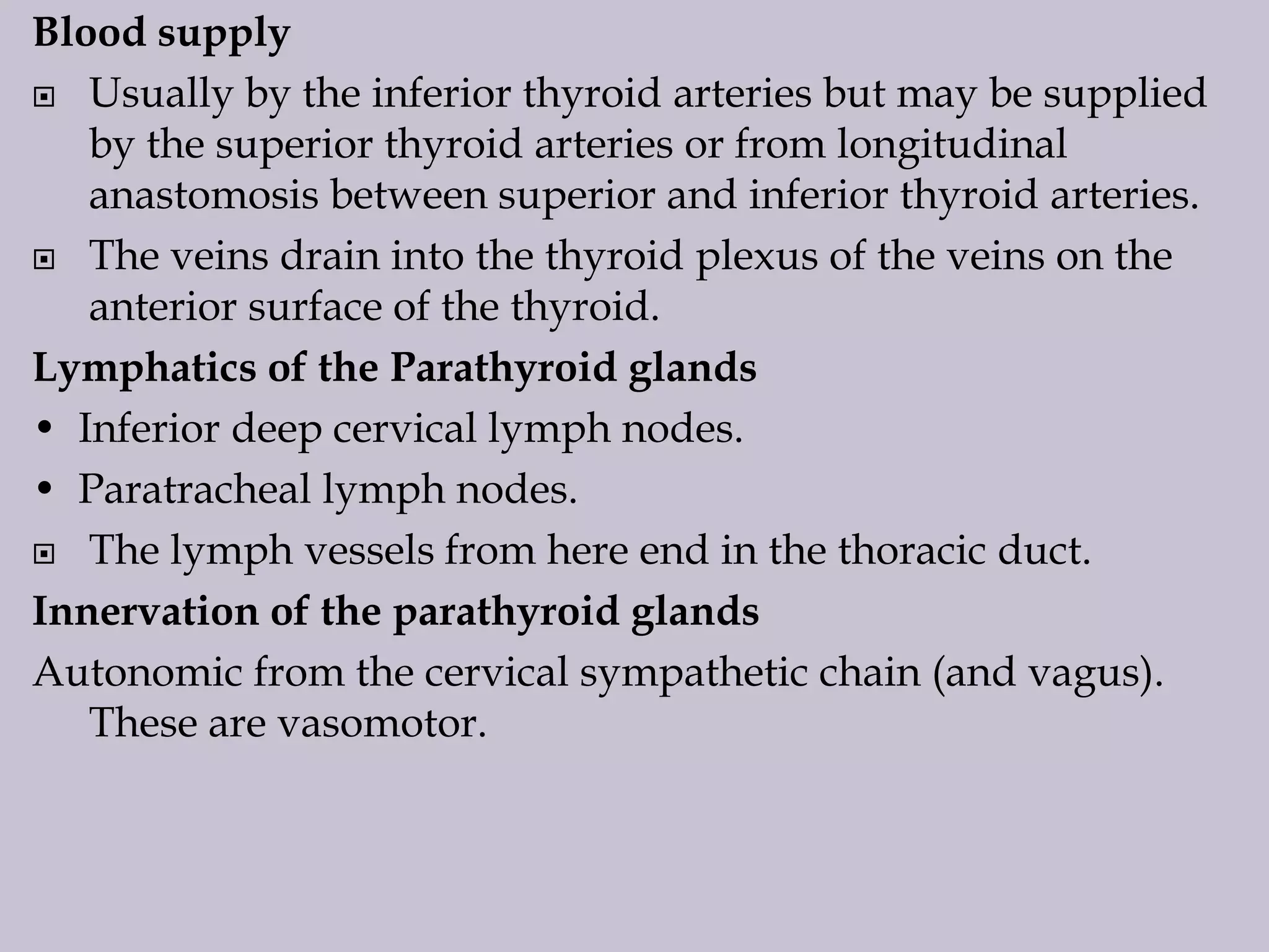 Blood supply
 Usually by the inferior thyroid arteries but may be supplied
by the superior thyroid arteries or from longitudinal
anastomosis between superior and inferior thyroid arteries.
 The veins drain into the thyroid plexus of the veins on the
anterior surface of the thyroid.
Lymphatics of the Parathyroid glands
• Inferior deep cervical lymph nodes.
• Paratracheal lymph nodes.
 The lymph vessels from here end in the thoracic duct.
Innervation of the parathyroid glands
Autonomic from the cervical sympathetic chain (and vagus).
These are vasomotor.

 