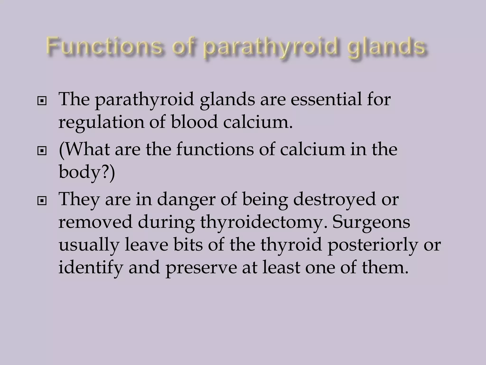 





The parathyroid glands are essential for
regulation of blood calcium.
(What are the functions of calcium in the
body?)
They are in danger of being destroyed or
removed during thyroidectomy. Surgeons
usually leave bits of the thyroid posteriorly or
identify and preserve at least one of them.

 