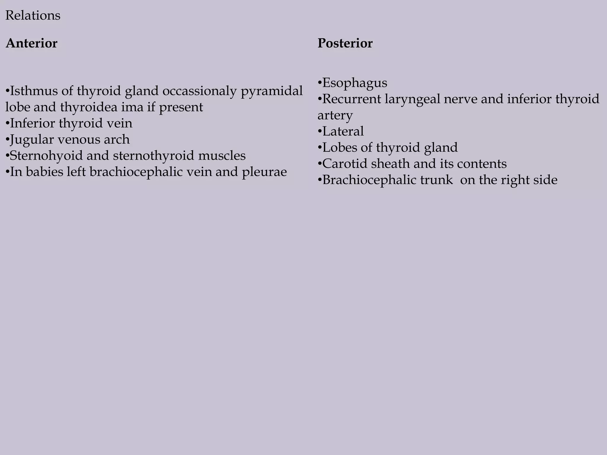 Relations
Anterior

Posterior

•Isthmus of thyroid gland occassionaly pyramidal
lobe and thyroidea ima if present
•Inferior thyroid vein
•Jugular venous arch
•Sternohyoid and sternothyroid muscles
•In babies left brachiocephalic vein and pleurae

•Esophagus
•Recurrent laryngeal nerve and inferior thyroid
artery
•Lateral
•Lobes of thyroid gland
•Carotid sheath and its contents
•Brachiocephalic trunk on the right side

 