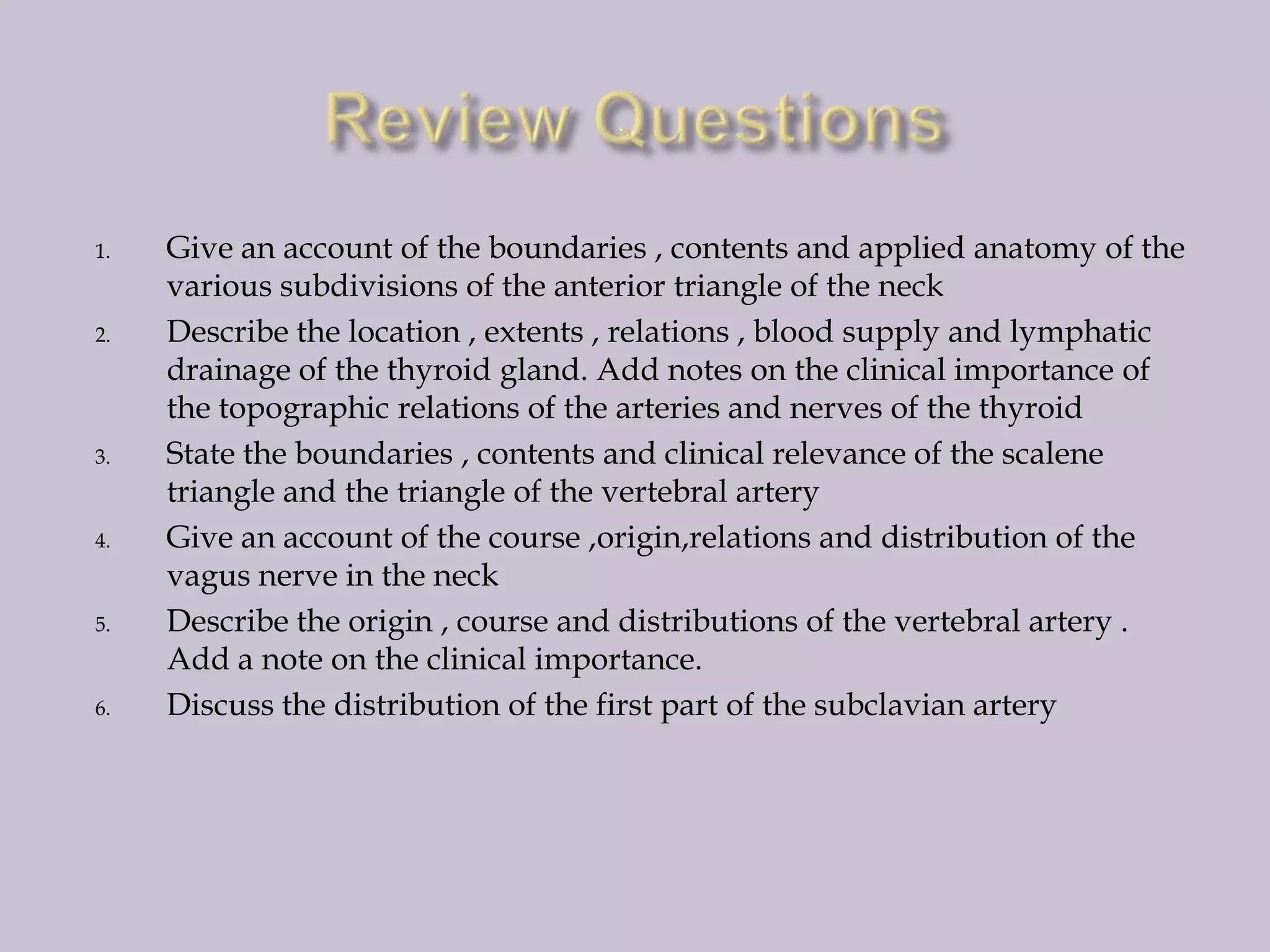 1.

2.

3.

4.

5.

6.

Give an account of the boundaries , contents and applied anatomy of the
various subdivisions of the anterior triangle of the neck
Describe the location , extents , relations , blood supply and lymphatic
drainage of the thyroid gland. Add notes on the clinical importance of
the topographic relations of the arteries and nerves of the thyroid
State the boundaries , contents and clinical relevance of the scalene
triangle and the triangle of the vertebral artery
Give an account of the course ,origin,relations and distribution of the
vagus nerve in the neck
Describe the origin , course and distributions of the vertebral artery .
Add a note on the clinical importance.
Discuss the distribution of the first part of the subclavian artery

 