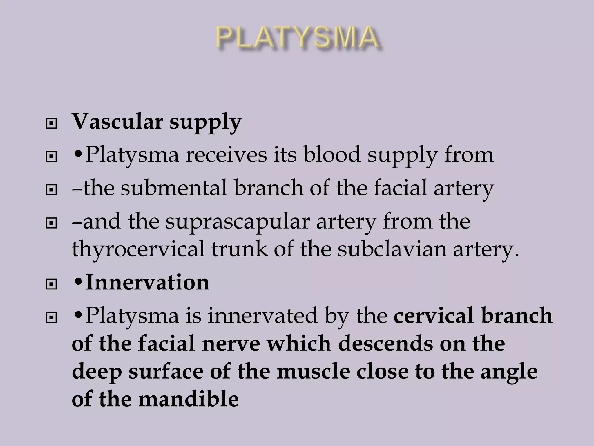 







Vascular supply
•Platysma receives its blood supply from
–the submental branch of the facial artery
–and the suprascapular artery from the
thyrocervical trunk of the subclavian artery.
•Innervation
•Platysma is innervated by the cervical branch
of the facial nerve which descends on the
deep surface of the muscle close to the angle
of the mandible

 