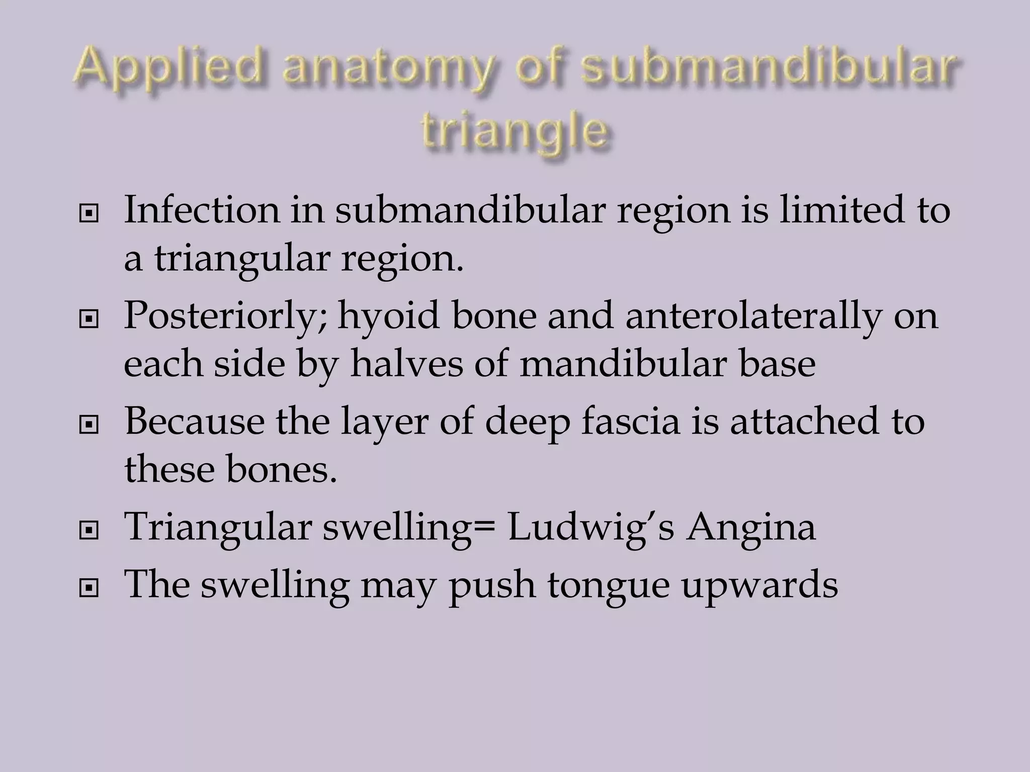 








Infection in submandibular region is limited to
a triangular region.
Posteriorly; hyoid bone and anterolaterally on
each side by halves of mandibular base
Because the layer of deep fascia is attached to
these bones.
Triangular swelling= Ludwig’s Angina
The swelling may push tongue upwards

 