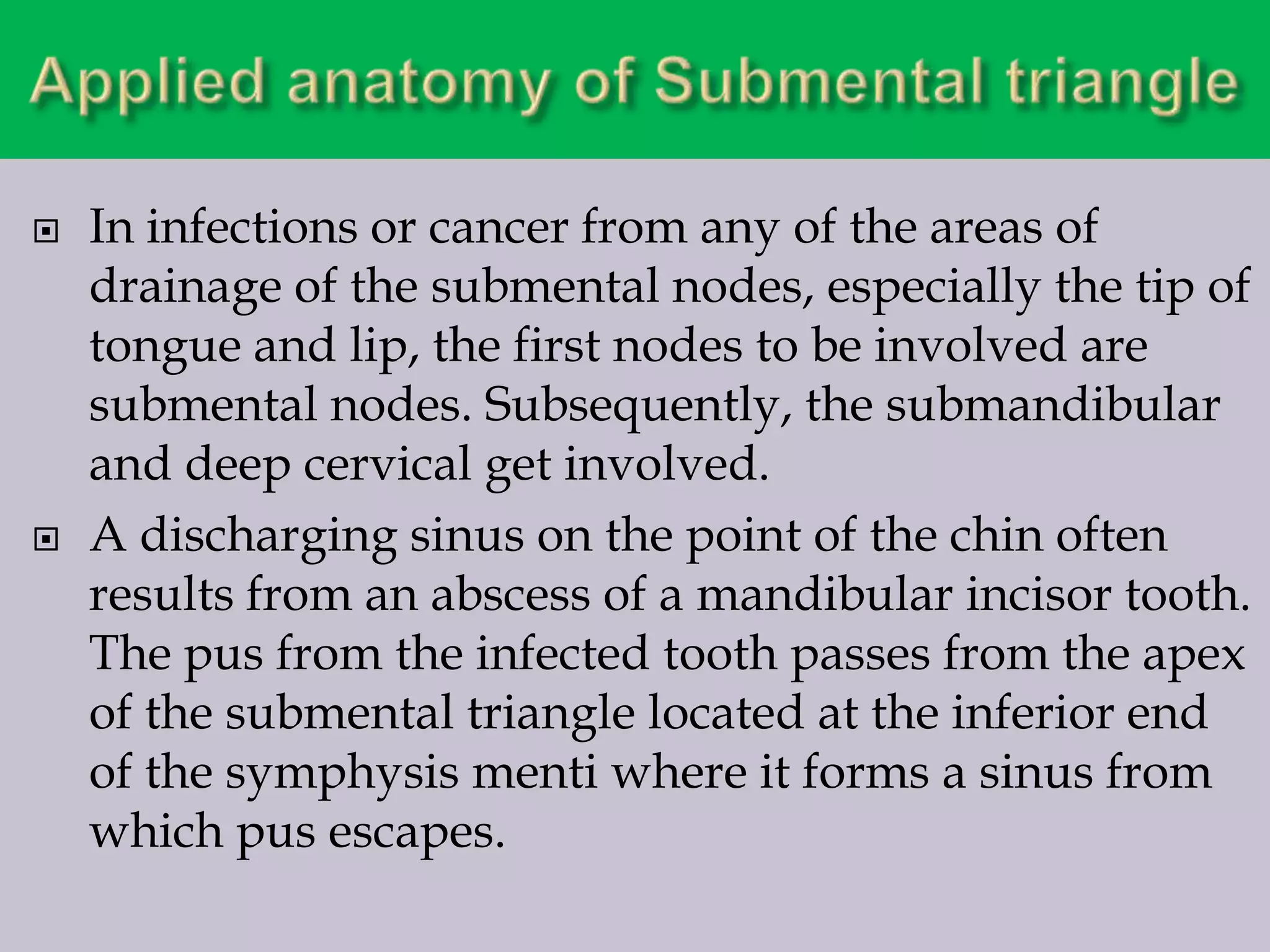 



In infections or cancer from any of the areas of
drainage of the submental nodes, especially the tip of
tongue and lip, the first nodes to be involved are
submental nodes. Subsequently, the submandibular
and deep cervical get involved.
A discharging sinus on the point of the chin often
results from an abscess of a mandibular incisor tooth.
The pus from the infected tooth passes from the apex
of the submental triangle located at the inferior end
of the symphysis menti where it forms a sinus from
which pus escapes.

 
