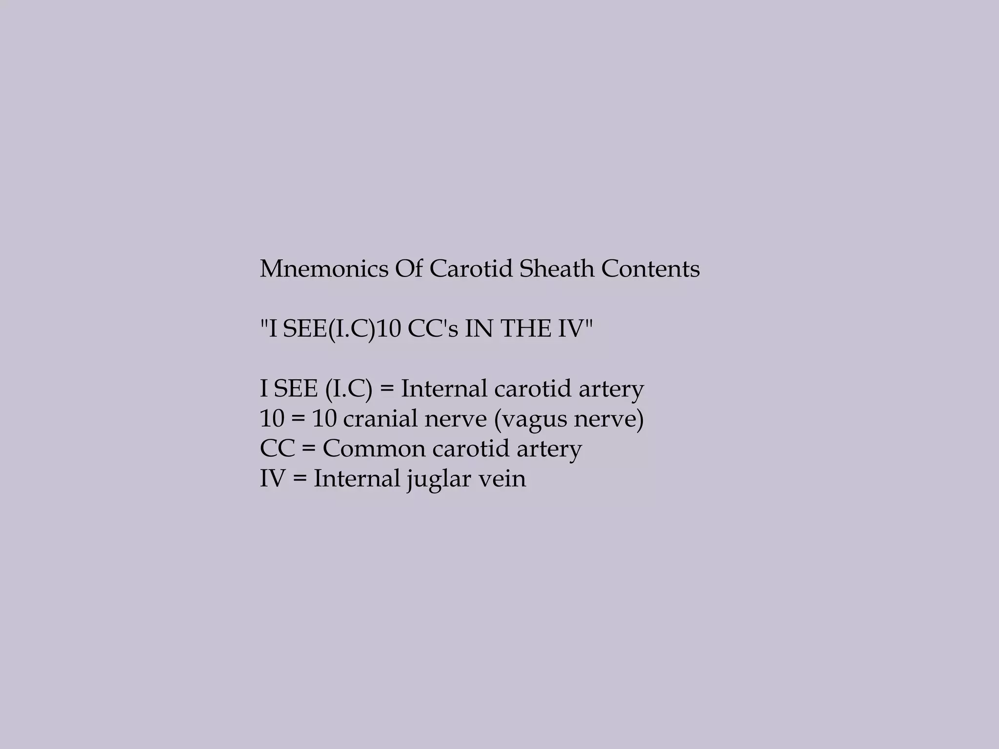Mnemonics Of Carotid Sheath Contents

"I SEE(I.C)10 CC's IN THE IV"
I SEE (I.C) = Internal carotid artery
10 = 10 cranial nerve (vagus nerve)
CC = Common carotid artery
IV = Internal juglar vein

 