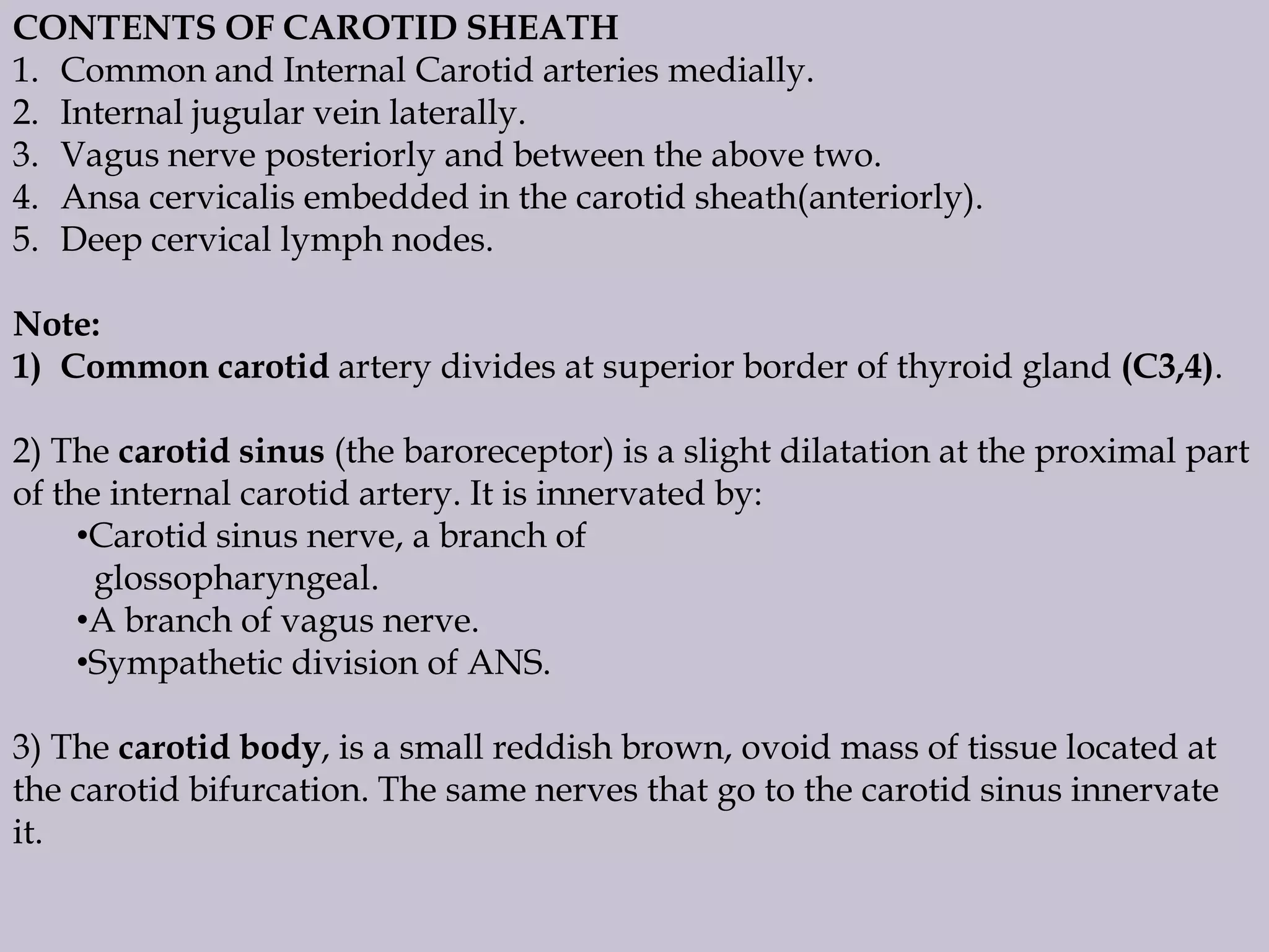 CONTENTS OF CAROTID SHEATH
1. Common and Internal Carotid arteries medially.
2. Internal jugular vein laterally.
3. Vagus nerve posteriorly and between the above two.
4. Ansa cervicalis embedded in the carotid sheath(anteriorly).
5. Deep cervical lymph nodes.

Note:
1) Common carotid artery divides at superior border of thyroid gland (C3,4).
2) The carotid sinus (the baroreceptor) is a slight dilatation at the proximal part
of the internal carotid artery. It is innervated by:
•Carotid sinus nerve, a branch of
glossopharyngeal.
•A branch of vagus nerve.
•Sympathetic division of ANS.

3) The carotid body, is a small reddish brown, ovoid mass of tissue located at
the carotid bifurcation. The same nerves that go to the carotid sinus innervate
it.

 