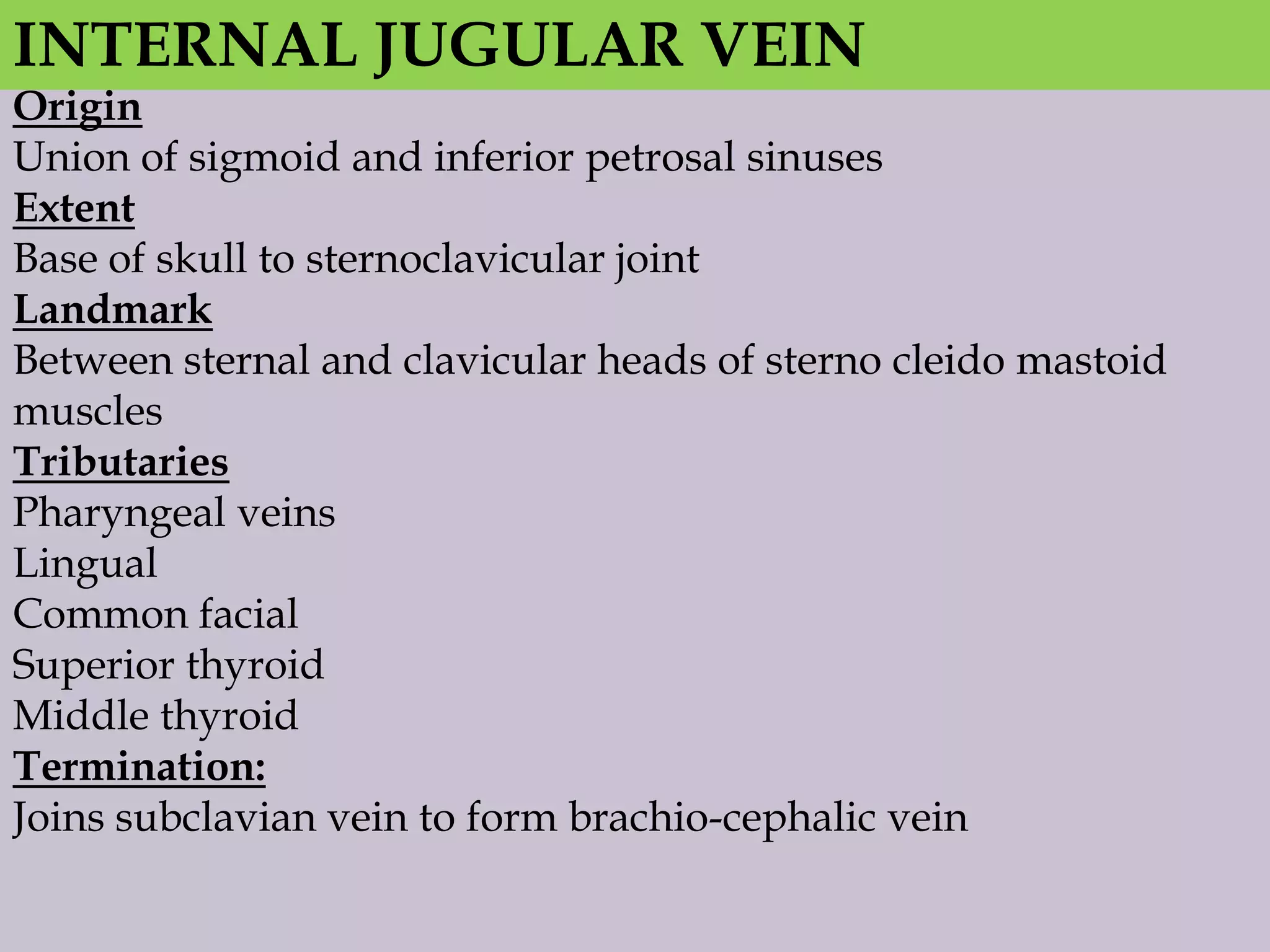 INTERNAL JUGULAR VEIN

Origin
Union of sigmoid and inferior petrosal sinuses
Extent
Base of skull to sternoclavicular joint
Landmark
Between sternal and clavicular heads of sterno cleido mastoid
muscles
Tributaries
Pharyngeal veins
Lingual
Common facial
Superior thyroid
Middle thyroid
Termination:
Joins subclavian vein to form brachio-cephalic vein

 
