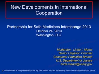 New Developments in International
Cooperation
Partnership for Safe Medicines Interchange 2013
October 24, 2013
Washington, D.C.

Moderator: Linda I. Marks
Senior Litigation Counsel
Consumer Protection Branch
U.S. Department of Justice
linda.marks@usdoj.gov
■

Views offered in this presentation are my own views, and not necessarily views of the Department of Justice.

 