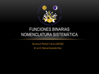 FUNCIONES BINARIAS
NOMENCLATURA SISTEMÁTICA
Química II Plantel V de la UAPUAZ
M. en E. Manuel Acevedo Díaz

 