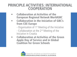 PRINCIPLE ACTIVITIES: INTERNATIONAL
COOPERATION
• 	 Collaboration at Activities of the
European Regional Netwok WorldGBC
•	 Collaboration in the Iniciative of GBC’s
from CEE Europe
	
- Organisation of 1st Meeting of the Iniciative
	
- Collaboration at the 2nd Meeting of the
Iniciative in Croatia
• 	 Collaboration at Activities of the Green
Apple Day of Service and in Global
Coalition for Green Schools

 