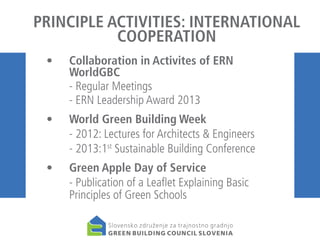 PRINCIPLE ACTIVITIES: INTERNATIONAL
COOPERATION
• 	 Collaboration in Activites of ERN
WorldGBC
	
- Regular Meetings
	
- ERN Leadership Award 2013
• 	 World Green Building Week
	
- 2012: Lectures for Architects & Engineers
	
- 2013:1st Sustainable Building Conference
•	
	

Green Apple Day of Service
- Publication of a Leaflet Explaining Basic
Principles of Green Schools

 
