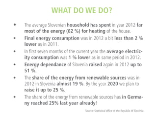 WHAT DO WE DO?
• 	 The average Slovenian household has spent in year 2012 far
•	
•	
•	
•	

•	

most of the energy (62 %) for heating of the house.
Final energy consumption was in 2012 a bit less than 2 %
lower as in 2011.
In first seven months of the current year the average electricity consumption was 1 % lower as in same period in 2012.
Energy dependance of Slovenia raised again in 2012 up to
51 %.
The share of the energy from renewable sources was in
2012 in Slovenia almost 19 %. By the year 2020 we plan to
raise it up to 25 %.
The share of the energy from renewable sources has in Germany reached 25% last year already!
Source: Statistical office of the Republic of Slovenia

 