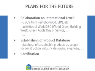 PLANS FOR THE FUTURE
• 	 Colaboration on International Level:
	
- GBC’s from neihgborhood, ERN, etc.
	
- activities of WorldGBC (World Green Building
Week, Green Apple Day of Service, ..)
	
- ...
• 	 Establishing of Product Database
	
- database of sustainable products as support
for construction industry, designers, engineers, ...
• 	 Certification

 