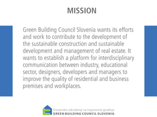 MISSION
Green Building Council Slovenia wants its efforts
and work to contribute to the development of
the sustainable construction and sustainable
development and management of real estate. It
wants to establish a platform for interdisciplinary
communication between industry, educational
sector, designers, developers and managers to
improve the quality of residential and business
premises and workplaces.

 