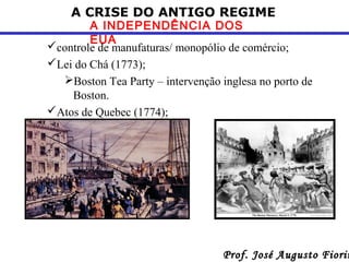 A CRISE DO ANTIGO REGIME

A INDEPENDÊNCIA DOS
EUA
controle de manufaturas/ monopólio de comércio;
Lei do Chá (1773);
Boston Tea Party – intervenção inglesa no porto de
Boston.
Atos de Quebec (1774);

Prof. José Augusto Fiorin

 