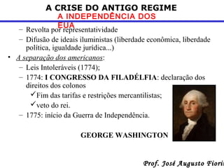 A CRISE DO ANTIGO REGIME

A INDEPENDÊNCIA DOS
EUA
– Revolta por representatividade
– Difusão de ideais iluministas (liberdade econômica, liberdade
política, igualdade jurídica...)
• A separação dos americanos:
– Leis Intoleráveis (1774);
– 1774: I CONGRESSO DA FILADÉLFIA: declaração dos
direitos dos colonos
Fim das tarifas e restrições mercantilistas;
veto do rei.
– 1775: início da Guerra de Independência.
GEORGE WASHINGTON

Prof. José Augusto Fiorin

 