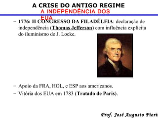 A CRISE DO ANTIGO REGIME

A INDEPENDÊNCIA DOS
EUA
– 1776: II CONGRESSO DA FILADÉLFIA: declaração de
independência (Thomas Jefferson) com influência explícita
do iluminismo de J. Locke.

– Apoio da FRA, HOL, e ESP aos americanos.
– Vitória dos EUA em 1783 (Tratado de Paris).

Prof. José Augusto Fiorin

 