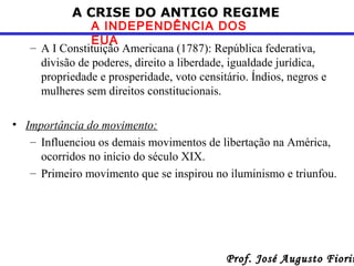 A CRISE DO ANTIGO REGIME

A INDEPENDÊNCIA DOS
EUA
– A I Constituição Americana (1787): República federativa,
divisão de poderes, direito a liberdade, igualdade jurídica,
propriedade e prosperidade, voto censitário. Índios, negros e
mulheres sem direitos constitucionais.
• Importância do movimento:
– Influenciou os demais movimentos de libertação na América,
ocorridos no início do século XIX.
– Primeiro movimento que se inspirou no iluminismo e triunfou.

Prof. José Augusto Fiorin

 