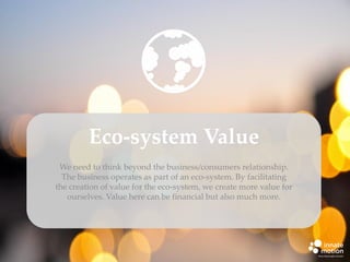 Eco-system Value
We need to think beyond the business/consumers relationship.
The business operates as part of an eco-system. By facilitating
the creation of value for the eco-system, we create more value for
ourselves. Value here can be financial but also much more.

 